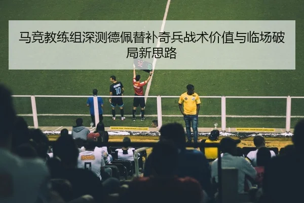 马竞教练组深测德佩替补奇兵战术价值与临场破局新思路