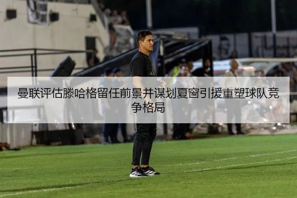 曼联评估滕哈格留任前景并谋划夏窗引援重塑球队竞争格局